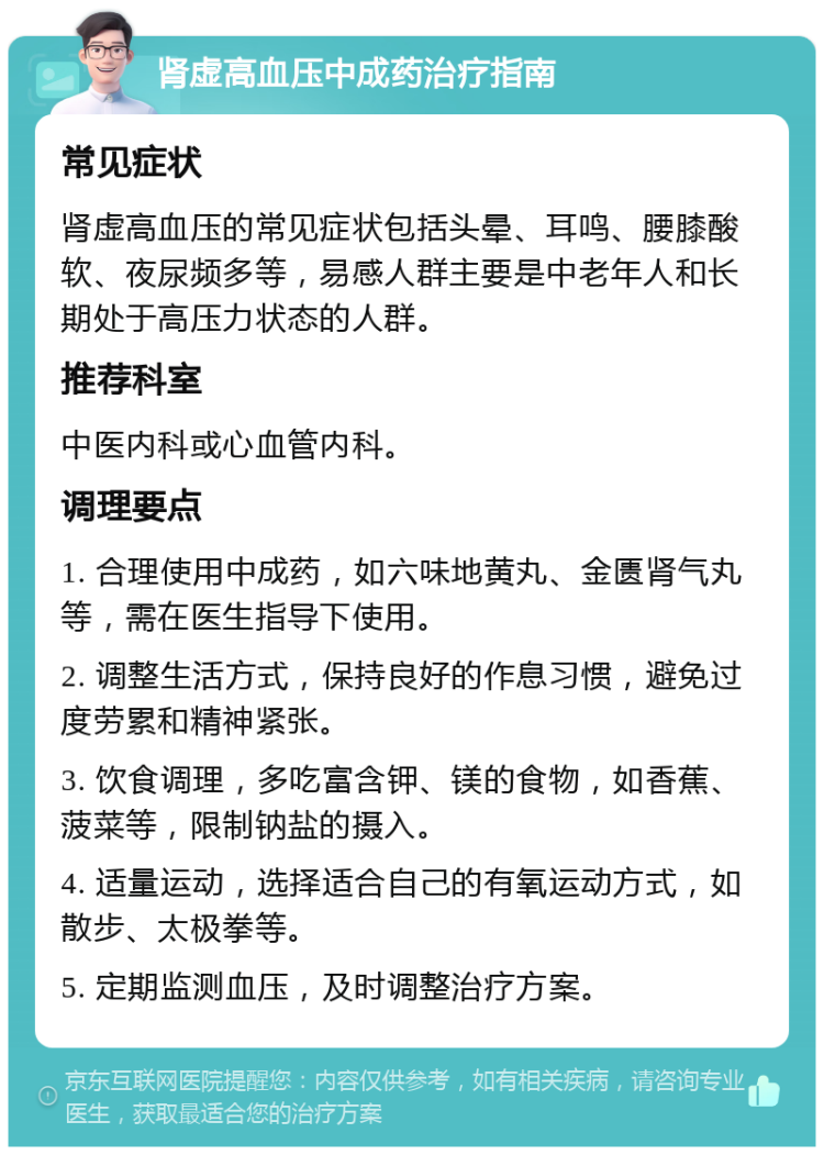 肾虚高血压中成药治疗指南 常见症状 肾虚高血压的常见症状包括头晕、耳鸣、腰膝酸软、夜尿频多等，易感人群主要是中老年人和长期处于高压力状态的人群。 推荐科室 中医内科或心血管内科。 调理要点 1. 合理使用中成药，如六味地黄丸、金匮肾气丸等，需在医生指导下使用。 2. 调整生活方式，保持良好的作息习惯，避免过度劳累和精神紧张。 3. 饮食调理，多吃富含钾、镁的食物，如香蕉、菠菜等，限制钠盐的摄入。 4. 适量运动，选择适合自己的有氧运动方式，如散步、太极拳等。 5. 定期监测血压，及时调整治疗方案。