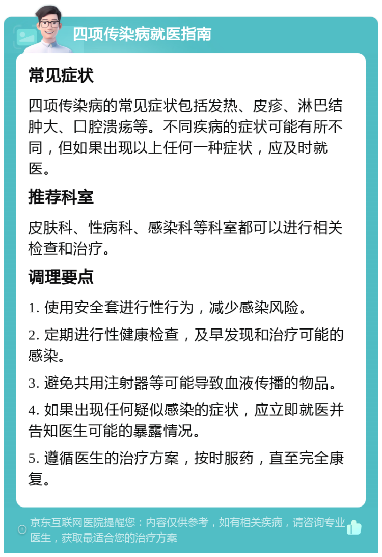 四项传染病就医指南 常见症状 四项传染病的常见症状包括发热、皮疹、淋巴结肿大、口腔溃疡等。不同疾病的症状可能有所不同，但如果出现以上任何一种症状，应及时就医。 推荐科室 皮肤科、性病科、感染科等科室都可以进行相关检查和治疗。 调理要点 1. 使用安全套进行性行为，减少感染风险。 2. 定期进行性健康检查，及早发现和治疗可能的感染。 3. 避免共用注射器等可能导致血液传播的物品。 4. 如果出现任何疑似感染的症状，应立即就医并告知医生可能的暴露情况。 5. 遵循医生的治疗方案，按时服药，直至完全康复。