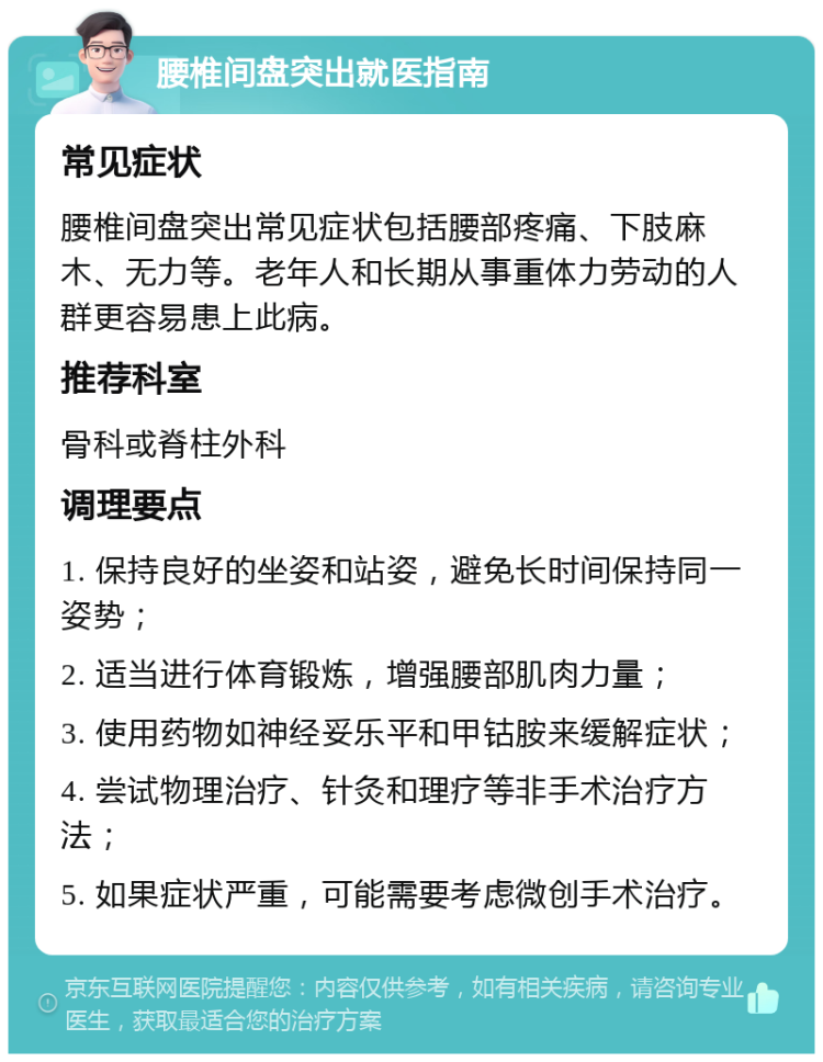 腰椎间盘突出就医指南 常见症状 腰椎间盘突出常见症状包括腰部疼痛、下肢麻木、无力等。老年人和长期从事重体力劳动的人群更容易患上此病。 推荐科室 骨科或脊柱外科 调理要点 1. 保持良好的坐姿和站姿，避免长时间保持同一姿势； 2. 适当进行体育锻炼，增强腰部肌肉力量； 3. 使用药物如神经妥乐平和甲钴胺来缓解症状； 4. 尝试物理治疗、针灸和理疗等非手术治疗方法； 5. 如果症状严重，可能需要考虑微创手术治疗。