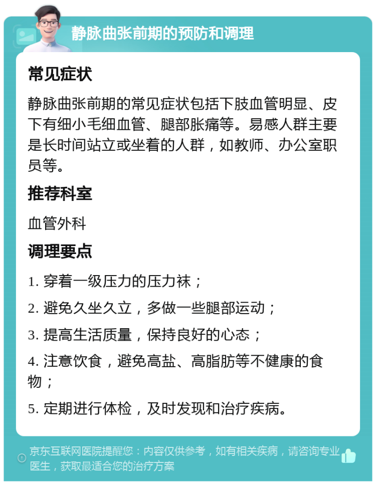 静脉曲张前期的预防和调理 常见症状 静脉曲张前期的常见症状包括下肢血管明显、皮下有细小毛细血管、腿部胀痛等。易感人群主要是长时间站立或坐着的人群，如教师、办公室职员等。 推荐科室 血管外科 调理要点 1. 穿着一级压力的压力袜； 2. 避免久坐久立，多做一些腿部运动； 3. 提高生活质量，保持良好的心态； 4. 注意饮食，避免高盐、高脂肪等不健康的食物； 5. 定期进行体检，及时发现和治疗疾病。