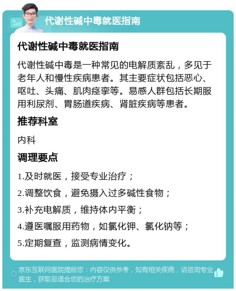 代谢性碱中毒就医指南 代谢性碱中毒就医指南 代谢性碱中毒是一种常见的电解质紊乱，多见于老年人和慢性疾病患者。其主要症状包括恶心、呕吐、头痛、肌肉痉挛等。易感人群包括长期服用利尿剂、胃肠道疾病、肾脏疾病等患者。 推荐科室 内科 调理要点 1.及时就医，接受专业治疗； 2.调整饮食，避免摄入过多碱性食物； 3.补充电解质，维持体内平衡； 4.遵医嘱服用药物，如氯化钾、氯化钠等； 5.定期复查，监测病情变化。