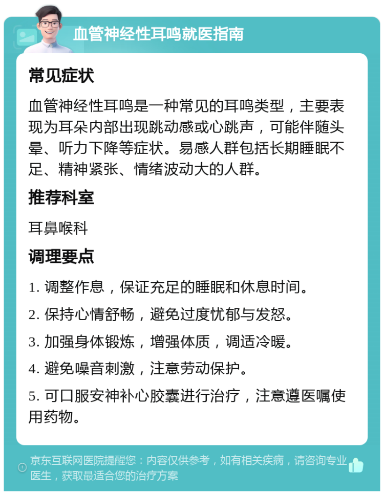 血管神经性耳鸣就医指南 常见症状 血管神经性耳鸣是一种常见的耳鸣类型，主要表现为耳朵内部出现跳动感或心跳声，可能伴随头晕、听力下降等症状。易感人群包括长期睡眠不足、精神紧张、情绪波动大的人群。 推荐科室 耳鼻喉科 调理要点 1. 调整作息，保证充足的睡眠和休息时间。 2. 保持心情舒畅，避免过度忧郁与发怒。 3. 加强身体锻炼，增强体质，调适冷暖。 4. 避免噪音刺激，注意劳动保护。 5. 可口服安神补心胶囊进行治疗，注意遵医嘱使用药物。