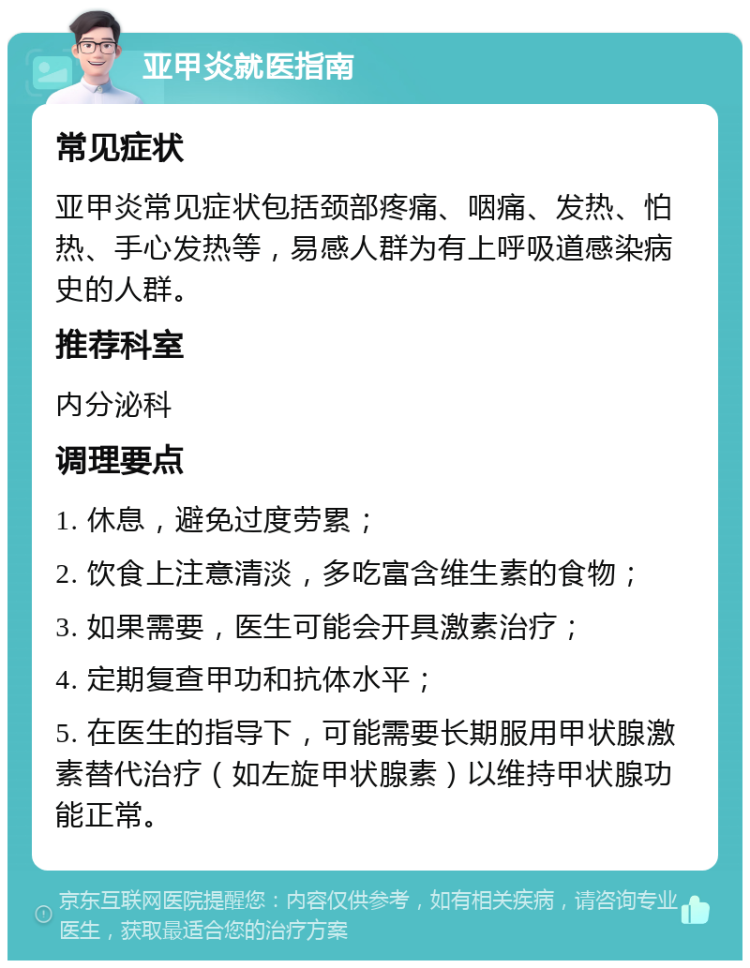 亚甲炎就医指南 常见症状 亚甲炎常见症状包括颈部疼痛、咽痛、发热、怕热、手心发热等，易感人群为有上呼吸道感染病史的人群。 推荐科室 内分泌科 调理要点 1. 休息，避免过度劳累； 2. 饮食上注意清淡，多吃富含维生素的食物； 3. 如果需要，医生可能会开具激素治疗； 4. 定期复查甲功和抗体水平； 5. 在医生的指导下，可能需要长期服用甲状腺激素替代治疗（如左旋甲状腺素）以维持甲状腺功能正常。