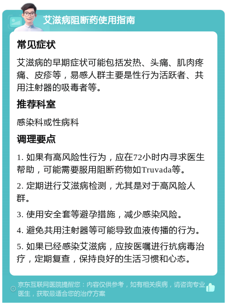 艾滋病阻断药使用指南 常见症状 艾滋病的早期症状可能包括发热、头痛、肌肉疼痛、皮疹等，易感人群主要是性行为活跃者、共用注射器的吸毒者等。 推荐科室 感染科或性病科 调理要点 1. 如果有高风险性行为，应在72小时内寻求医生帮助，可能需要服用阻断药物如Truvada等。 2. 定期进行艾滋病检测，尤其是对于高风险人群。 3. 使用安全套等避孕措施，减少感染风险。 4. 避免共用注射器等可能导致血液传播的行为。 5. 如果已经感染艾滋病，应按医嘱进行抗病毒治疗，定期复查，保持良好的生活习惯和心态。