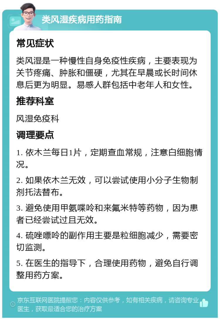 类风湿疾病用药指南 常见症状 类风湿是一种慢性自身免疫性疾病，主要表现为关节疼痛、肿胀和僵硬，尤其在早晨或长时间休息后更为明显。易感人群包括中老年人和女性。 推荐科室 风湿免疫科 调理要点 1. 依木兰每日1片，定期查血常规，注意白细胞情况。 2. 如果依木兰无效，可以尝试使用小分子生物制剂托法替布。 3. 避免使用甲氨喋呤和来氟米特等药物，因为患者已经尝试过且无效。 4. 硫唑嘌呤的副作用主要是粒细胞减少，需要密切监测。 5. 在医生的指导下，合理使用药物，避免自行调整用药方案。