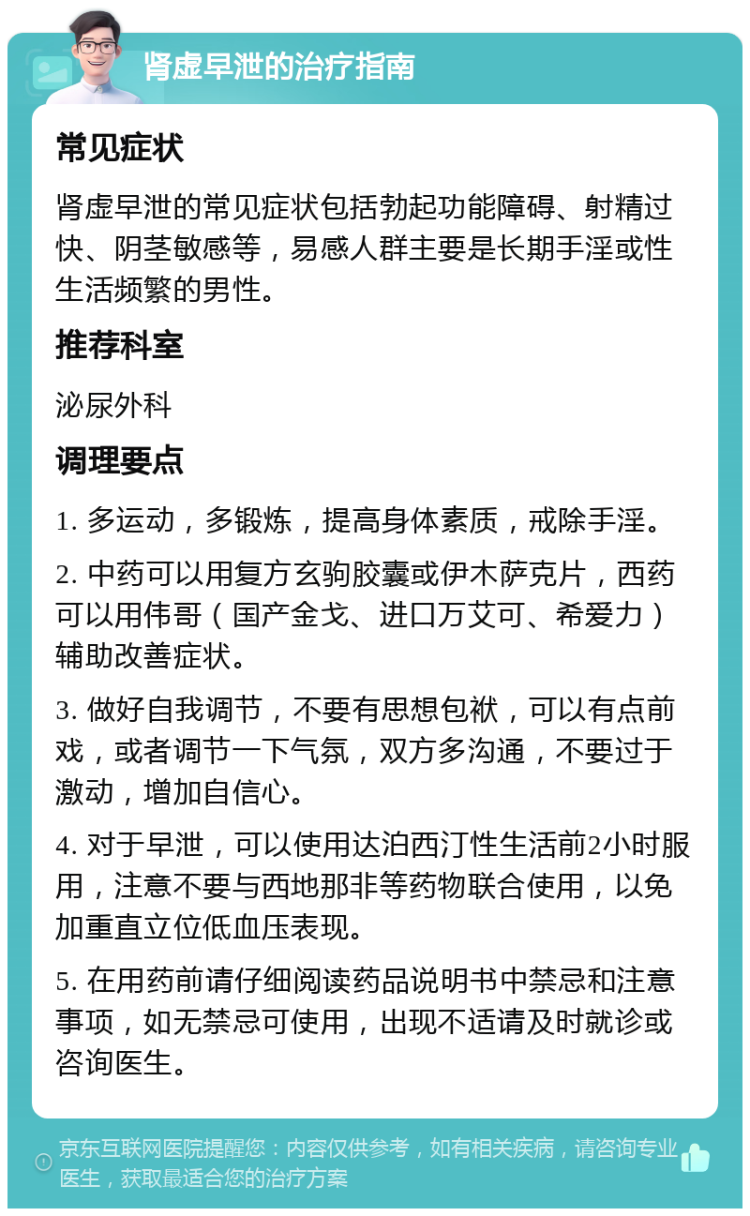 肾虚早泄的治疗指南 常见症状 肾虚早泄的常见症状包括勃起功能障碍、射精过快、阴茎敏感等，易感人群主要是长期手淫或性生活频繁的男性。 推荐科室 泌尿外科 调理要点 1. 多运动，多锻炼，提高身体素质，戒除手淫。 2. 中药可以用复方玄驹胶囊或伊木萨克片，西药可以用伟哥（国产金戈、进口万艾可、希爱力）辅助改善症状。 3. 做好自我调节，不要有思想包袱，可以有点前戏，或者调节一下气氛，双方多沟通，不要过于激动，增加自信心。 4. 对于早泄，可以使用达泊西汀性生活前2小时服用，注意不要与西地那非等药物联合使用，以免加重直立位低血压表现。 5. 在用药前请仔细阅读药品说明书中禁忌和注意事项，如无禁忌可使用，出现不适请及时就诊或咨询医生。