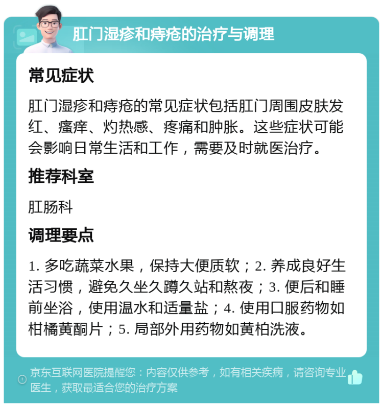 肛门湿疹和痔疮的治疗与调理 常见症状 肛门湿疹和痔疮的常见症状包括肛门周围皮肤发红、瘙痒、灼热感、疼痛和肿胀。这些症状可能会影响日常生活和工作，需要及时就医治疗。 推荐科室 肛肠科 调理要点 1. 多吃蔬菜水果，保持大便质软；2. 养成良好生活习惯，避免久坐久蹲久站和熬夜；3. 便后和睡前坐浴，使用温水和适量盐；4. 使用口服药物如柑橘黄酮片；5. 局部外用药物如黄柏洗液。