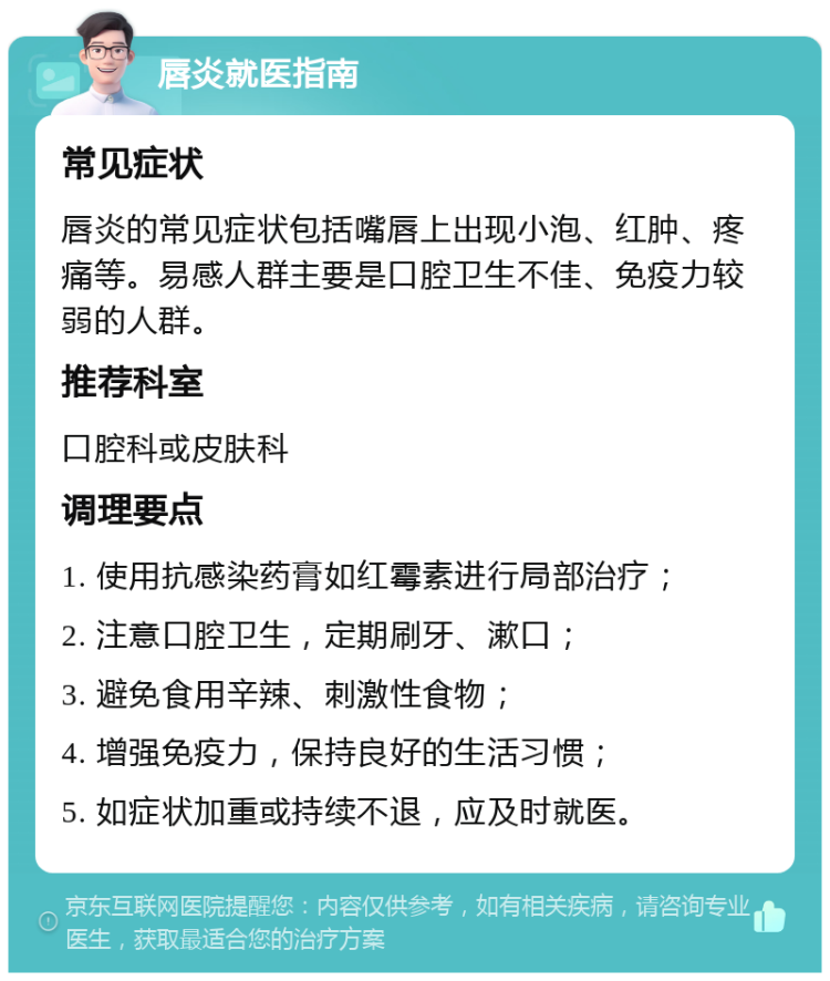 唇炎就医指南 常见症状 唇炎的常见症状包括嘴唇上出现小泡、红肿、疼痛等。易感人群主要是口腔卫生不佳、免疫力较弱的人群。 推荐科室 口腔科或皮肤科 调理要点 1. 使用抗感染药膏如红霉素进行局部治疗； 2. 注意口腔卫生，定期刷牙、漱口； 3. 避免食用辛辣、刺激性食物； 4. 增强免疫力，保持良好的生活习惯； 5. 如症状加重或持续不退，应及时就医。