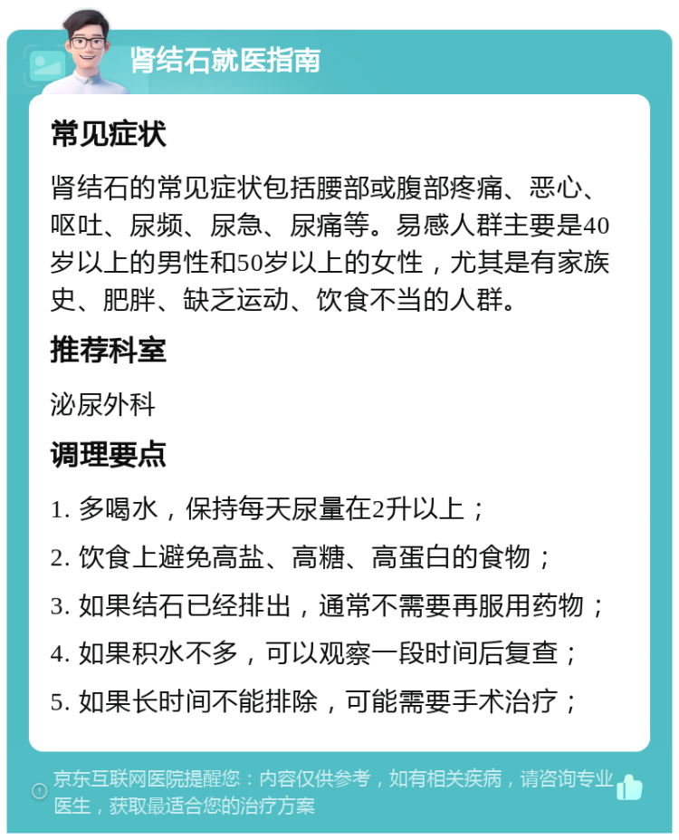 肾结石就医指南 常见症状 肾结石的常见症状包括腰部或腹部疼痛、恶心、呕吐、尿频、尿急、尿痛等。易感人群主要是40岁以上的男性和50岁以上的女性，尤其是有家族史、肥胖、缺乏运动、饮食不当的人群。 推荐科室 泌尿外科 调理要点 1. 多喝水，保持每天尿量在2升以上； 2. 饮食上避免高盐、高糖、高蛋白的食物； 3. 如果结石已经排出，通常不需要再服用药物； 4. 如果积水不多，可以观察一段时间后复查； 5. 如果长时间不能排除，可能需要手术治疗；