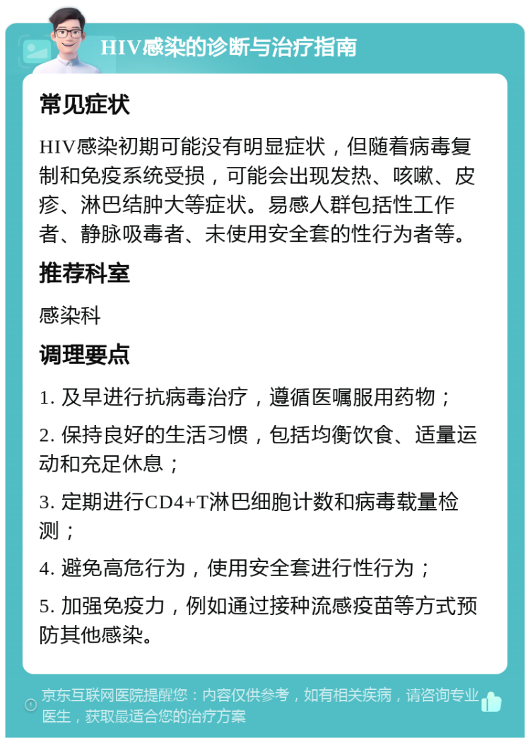 HIV感染的诊断与治疗指南 常见症状 HIV感染初期可能没有明显症状，但随着病毒复制和免疫系统受损，可能会出现发热、咳嗽、皮疹、淋巴结肿大等症状。易感人群包括性工作者、静脉吸毒者、未使用安全套的性行为者等。 推荐科室 感染科 调理要点 1. 及早进行抗病毒治疗，遵循医嘱服用药物； 2. 保持良好的生活习惯，包括均衡饮食、适量运动和充足休息； 3. 定期进行CD4+T淋巴细胞计数和病毒载量检测； 4. 避免高危行为，使用安全套进行性行为； 5. 加强免疫力，例如通过接种流感疫苗等方式预防其他感染。