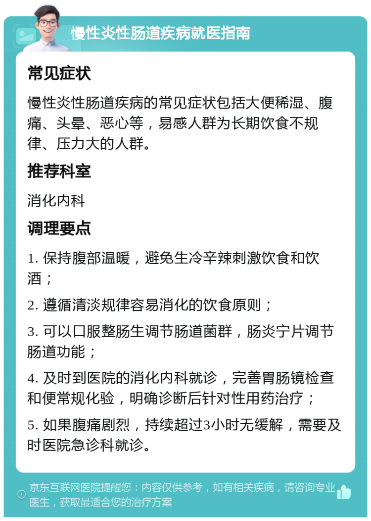 慢性炎性肠道疾病就医指南 常见症状 慢性炎性肠道疾病的常见症状包括大便稀湿、腹痛、头晕、恶心等，易感人群为长期饮食不规律、压力大的人群。 推荐科室 消化内科 调理要点 1. 保持腹部温暖，避免生冷辛辣刺激饮食和饮酒； 2. 遵循清淡规律容易消化的饮食原则； 3. 可以口服整肠生调节肠道菌群，肠炎宁片调节肠道功能； 4. 及时到医院的消化内科就诊，完善胃肠镜检查和便常规化验，明确诊断后针对性用药治疗； 5. 如果腹痛剧烈，持续超过3小时无缓解，需要及时医院急诊科就诊。