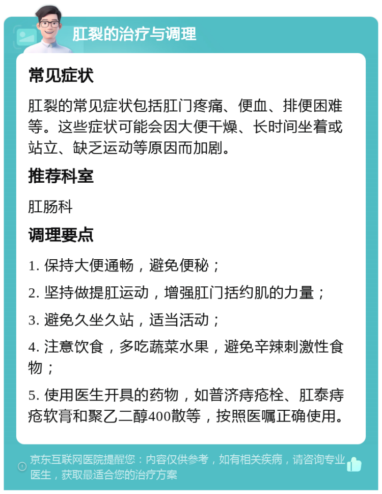 肛裂的治疗与调理 常见症状 肛裂的常见症状包括肛门疼痛、便血、排便困难等。这些症状可能会因大便干燥、长时间坐着或站立、缺乏运动等原因而加剧。 推荐科室 肛肠科 调理要点 1. 保持大便通畅，避免便秘； 2. 坚持做提肛运动，增强肛门括约肌的力量； 3. 避免久坐久站，适当活动； 4. 注意饮食，多吃蔬菜水果，避免辛辣刺激性食物； 5. 使用医生开具的药物，如普济痔疮栓、肛泰痔疮软膏和聚乙二醇400散等，按照医嘱正确使用。