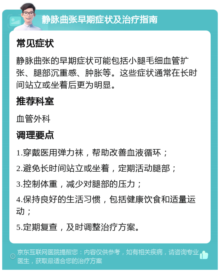 静脉曲张早期症状及治疗指南 常见症状 静脉曲张的早期症状可能包括小腿毛细血管扩张、腿部沉重感、肿胀等。这些症状通常在长时间站立或坐着后更为明显。 推荐科室 血管外科 调理要点 1.穿戴医用弹力袜，帮助改善血液循环； 2.避免长时间站立或坐着，定期活动腿部； 3.控制体重，减少对腿部的压力； 4.保持良好的生活习惯，包括健康饮食和适量运动； 5.定期复查，及时调整治疗方案。