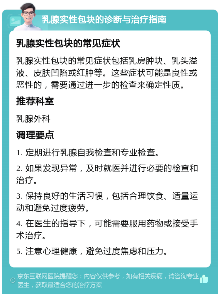 乳腺实性包块的诊断与治疗指南 乳腺实性包块的常见症状 乳腺实性包块的常见症状包括乳房肿块、乳头溢液、皮肤凹陷或红肿等。这些症状可能是良性或恶性的，需要通过进一步的检查来确定性质。 推荐科室 乳腺外科 调理要点 1. 定期进行乳腺自我检查和专业检查。 2. 如果发现异常，及时就医并进行必要的检查和治疗。 3. 保持良好的生活习惯，包括合理饮食、适量运动和避免过度疲劳。 4. 在医生的指导下，可能需要服用药物或接受手术治疗。 5. 注意心理健康，避免过度焦虑和压力。