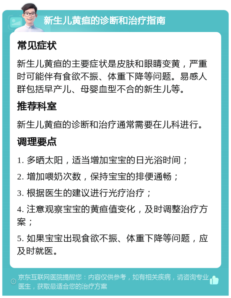 新生儿黄疸的诊断和治疗指南 常见症状 新生儿黄疸的主要症状是皮肤和眼睛变黄，严重时可能伴有食欲不振、体重下降等问题。易感人群包括早产儿、母婴血型不合的新生儿等。 推荐科室 新生儿黄疸的诊断和治疗通常需要在儿科进行。 调理要点 1. 多晒太阳，适当增加宝宝的日光浴时间； 2. 增加喂奶次数，保持宝宝的排便通畅； 3. 根据医生的建议进行光疗治疗； 4. 注意观察宝宝的黄疸值变化，及时调整治疗方案； 5. 如果宝宝出现食欲不振、体重下降等问题，应及时就医。