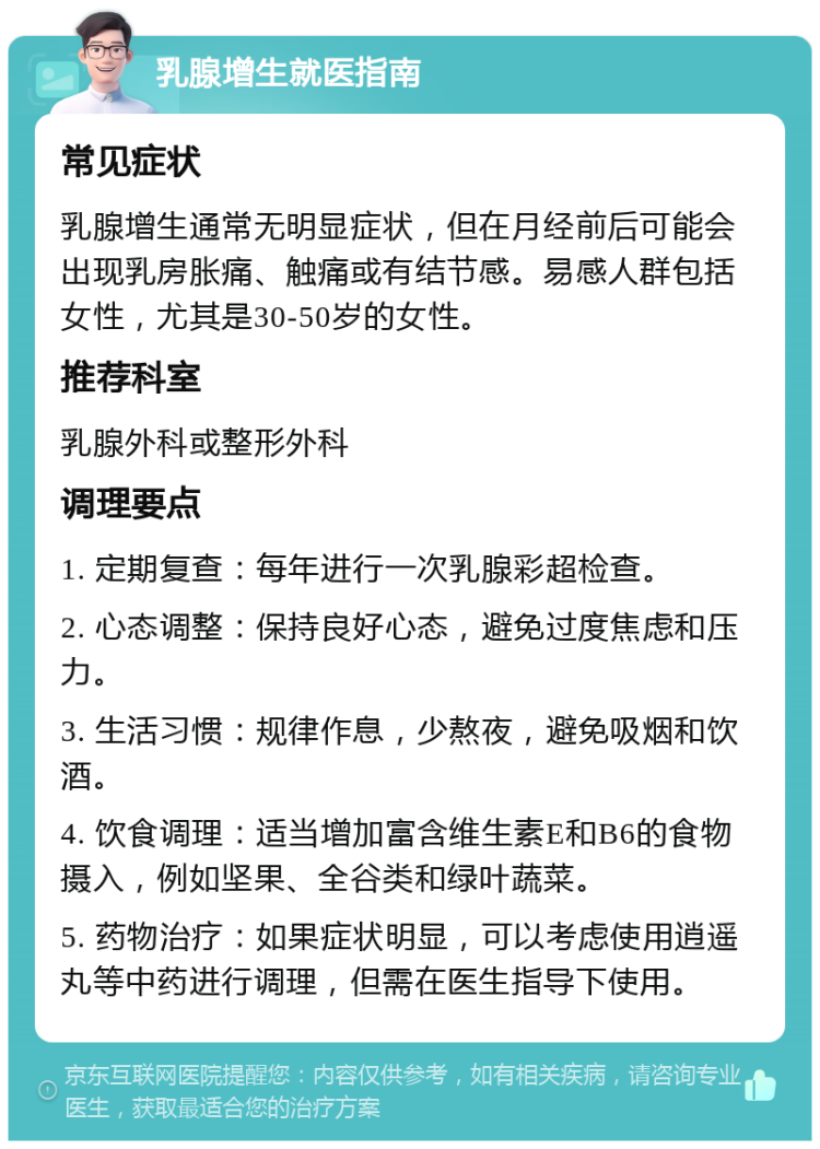 乳腺增生就医指南 常见症状 乳腺增生通常无明显症状，但在月经前后可能会出现乳房胀痛、触痛或有结节感。易感人群包括女性，尤其是30-50岁的女性。 推荐科室 乳腺外科或整形外科 调理要点 1. 定期复查：每年进行一次乳腺彩超检查。 2. 心态调整：保持良好心态，避免过度焦虑和压力。 3. 生活习惯：规律作息，少熬夜，避免吸烟和饮酒。 4. 饮食调理：适当增加富含维生素E和B6的食物摄入，例如坚果、全谷类和绿叶蔬菜。 5. 药物治疗：如果症状明显，可以考虑使用逍遥丸等中药进行调理，但需在医生指导下使用。