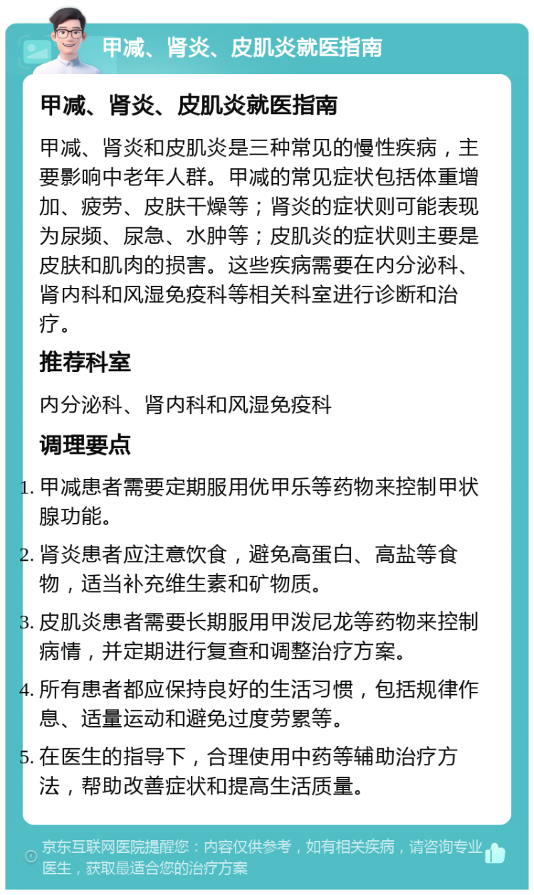 甲减、肾炎、皮肌炎就医指南 甲减、肾炎、皮肌炎就医指南 甲减、肾炎和皮肌炎是三种常见的慢性疾病，主要影响中老年人群。甲减的常见症状包括体重增加、疲劳、皮肤干燥等；肾炎的症状则可能表现为尿频、尿急、水肿等；皮肌炎的症状则主要是皮肤和肌肉的损害。这些疾病需要在内分泌科、肾内科和风湿免疫科等相关科室进行诊断和治疗。 推荐科室 内分泌科、肾内科和风湿免疫科 调理要点 甲减患者需要定期服用优甲乐等药物来控制甲状腺功能。 肾炎患者应注意饮食，避免高蛋白、高盐等食物，适当补充维生素和矿物质。 皮肌炎患者需要长期服用甲泼尼龙等药物来控制病情，并定期进行复查和调整治疗方案。 所有患者都应保持良好的生活习惯，包括规律作息、适量运动和避免过度劳累等。 在医生的指导下，合理使用中药等辅助治疗方法，帮助改善症状和提高生活质量。