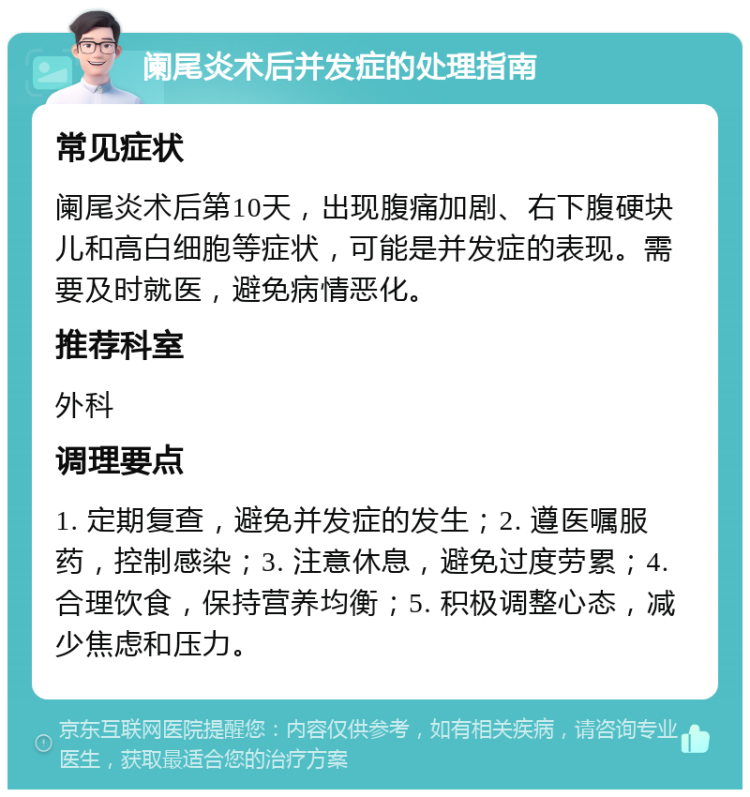 阑尾炎术后并发症的处理指南 常见症状 阑尾炎术后第10天，出现腹痛加剧、右下腹硬块儿和高白细胞等症状，可能是并发症的表现。需要及时就医，避免病情恶化。 推荐科室 外科 调理要点 1. 定期复查，避免并发症的发生；2. 遵医嘱服药，控制感染；3. 注意休息，避免过度劳累；4. 合理饮食，保持营养均衡；5. 积极调整心态，减少焦虑和压力。