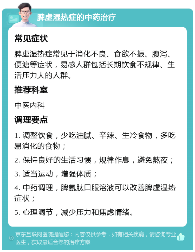 脾虚湿热症的中药治疗 常见症状 脾虚湿热症常见于消化不良、食欲不振、腹泻、便溏等症状，易感人群包括长期饮食不规律、生活压力大的人群。 推荐科室 中医内科 调理要点 1. 调整饮食，少吃油腻、辛辣、生冷食物，多吃易消化的食物； 2. 保持良好的生活习惯，规律作息，避免熬夜； 3. 适当运动，增强体质； 4. 中药调理，脾氨肽口服溶液可以改善脾虚湿热症状； 5. 心理调节，减少压力和焦虑情绪。