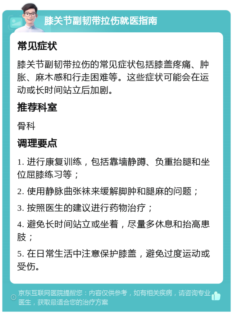 膝关节副韧带拉伤就医指南 常见症状 膝关节副韧带拉伤的常见症状包括膝盖疼痛、肿胀、麻木感和行走困难等。这些症状可能会在运动或长时间站立后加剧。 推荐科室 骨科 调理要点 1. 进行康复训练，包括靠墙静蹲、负重抬腿和坐位屈膝练习等； 2. 使用静脉曲张袜来缓解脚肿和腿麻的问题； 3. 按照医生的建议进行药物治疗； 4. 避免长时间站立或坐着，尽量多休息和抬高患肢； 5. 在日常生活中注意保护膝盖，避免过度运动或受伤。