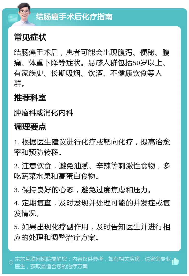 结肠癌手术后化疗指南 常见症状 结肠癌手术后，患者可能会出现腹泻、便秘、腹痛、体重下降等症状。易感人群包括50岁以上、有家族史、长期吸烟、饮酒、不健康饮食等人群。 推荐科室 肿瘤科或消化内科 调理要点 1. 根据医生建议进行化疗或靶向化疗，提高治愈率和预防转移。 2. 注意饮食，避免油腻、辛辣等刺激性食物，多吃蔬菜水果和高蛋白食物。 3. 保持良好的心态，避免过度焦虑和压力。 4. 定期复查，及时发现并处理可能的并发症或复发情况。 5. 如果出现化疗副作用，及时告知医生并进行相应的处理和调整治疗方案。