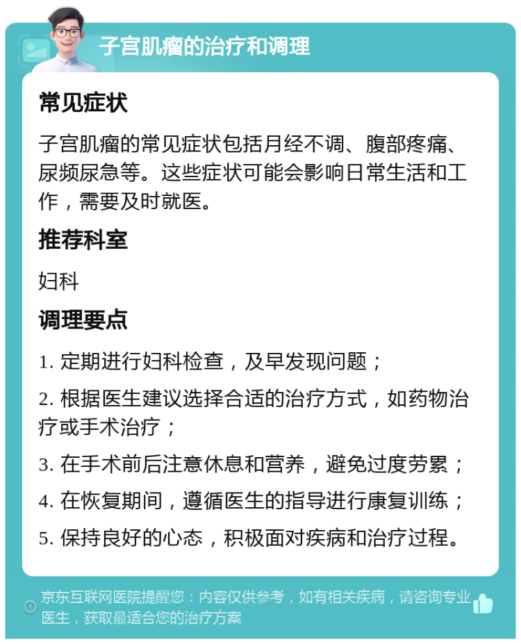 子宫肌瘤的治疗和调理 常见症状 子宫肌瘤的常见症状包括月经不调、腹部疼痛、尿频尿急等。这些症状可能会影响日常生活和工作，需要及时就医。 推荐科室 妇科 调理要点 1. 定期进行妇科检查，及早发现问题； 2. 根据医生建议选择合适的治疗方式，如药物治疗或手术治疗； 3. 在手术前后注意休息和营养，避免过度劳累； 4. 在恢复期间，遵循医生的指导进行康复训练； 5. 保持良好的心态，积极面对疾病和治疗过程。