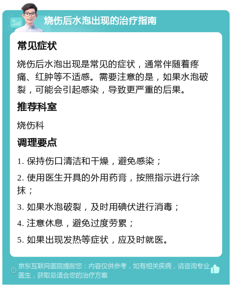 烧伤后水泡出现的治疗指南 常见症状 烧伤后水泡出现是常见的症状，通常伴随着疼痛、红肿等不适感。需要注意的是，如果水泡破裂，可能会引起感染，导致更严重的后果。 推荐科室 烧伤科 调理要点 1. 保持伤口清洁和干燥，避免感染； 2. 使用医生开具的外用药膏，按照指示进行涂抹； 3. 如果水泡破裂，及时用碘伏进行消毒； 4. 注意休息，避免过度劳累； 5. 如果出现发热等症状，应及时就医。