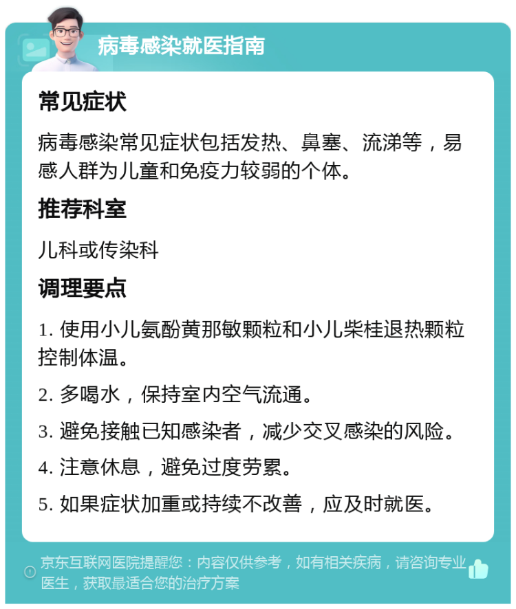 病毒感染就医指南 常见症状 病毒感染常见症状包括发热、鼻塞、流涕等，易感人群为儿童和免疫力较弱的个体。 推荐科室 儿科或传染科 调理要点 1. 使用小儿氨酚黄那敏颗粒和小儿柴桂退热颗粒控制体温。 2. 多喝水，保持室内空气流通。 3. 避免接触已知感染者，减少交叉感染的风险。 4. 注意休息，避免过度劳累。 5. 如果症状加重或持续不改善，应及时就医。