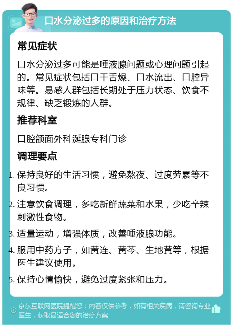 口水分泌过多的原因和治疗方法 常见症状 口水分泌过多可能是唾液腺问题或心理问题引起的。常见症状包括口干舌燥、口水流出、口腔异味等。易感人群包括长期处于压力状态、饮食不规律、缺乏锻炼的人群。 推荐科室 口腔颌面外科涎腺专科门诊 调理要点 保持良好的生活习惯，避免熬夜、过度劳累等不良习惯。 注意饮食调理，多吃新鲜蔬菜和水果，少吃辛辣刺激性食物。 适量运动，增强体质，改善唾液腺功能。 服用中药方子，如黄连、黄芩、生地黄等，根据医生建议使用。 保持心情愉快，避免过度紧张和压力。