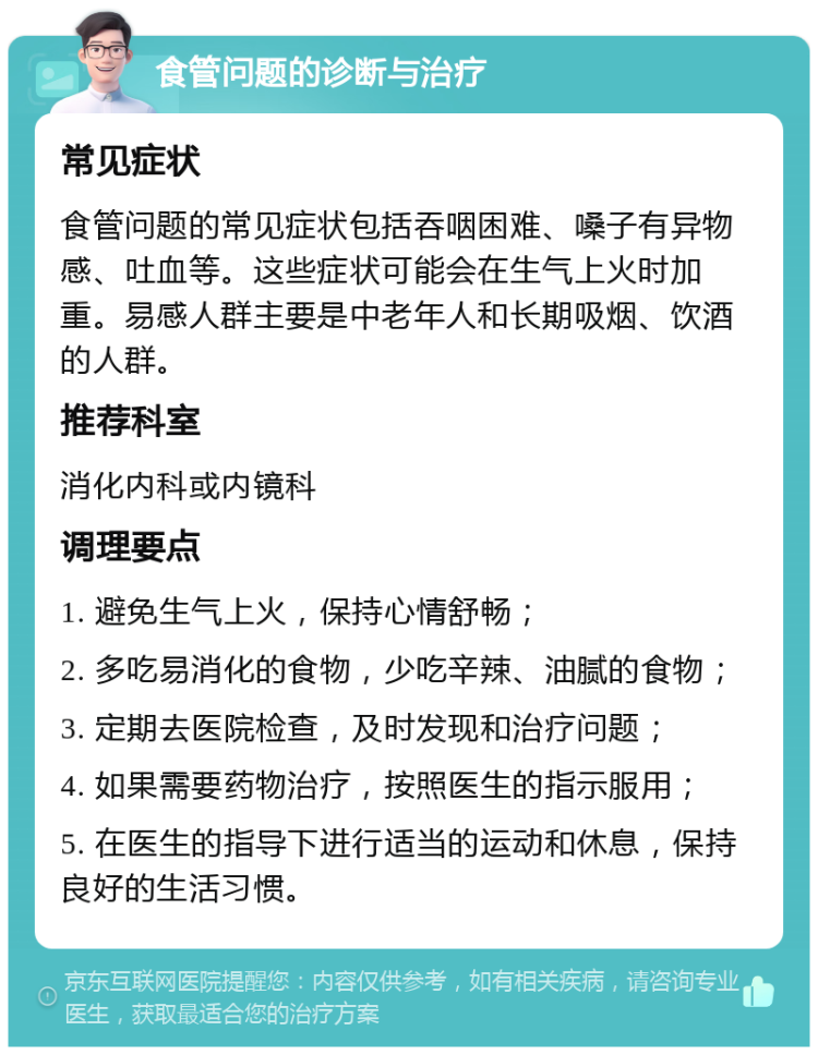 食管问题的诊断与治疗 常见症状 食管问题的常见症状包括吞咽困难、嗓子有异物感、吐血等。这些症状可能会在生气上火时加重。易感人群主要是中老年人和长期吸烟、饮酒的人群。 推荐科室 消化内科或内镜科 调理要点 1. 避免生气上火，保持心情舒畅； 2. 多吃易消化的食物，少吃辛辣、油腻的食物； 3. 定期去医院检查，及时发现和治疗问题； 4. 如果需要药物治疗，按照医生的指示服用； 5. 在医生的指导下进行适当的运动和休息，保持良好的生活习惯。