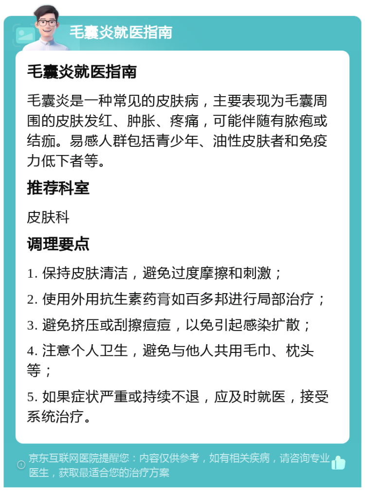 毛囊炎就医指南 毛囊炎就医指南 毛囊炎是一种常见的皮肤病，主要表现为毛囊周围的皮肤发红、肿胀、疼痛，可能伴随有脓疱或结痂。易感人群包括青少年、油性皮肤者和免疫力低下者等。 推荐科室 皮肤科 调理要点 1. 保持皮肤清洁，避免过度摩擦和刺激； 2. 使用外用抗生素药膏如百多邦进行局部治疗； 3. 避免挤压或刮擦痘痘，以免引起感染扩散； 4. 注意个人卫生，避免与他人共用毛巾、枕头等； 5. 如果症状严重或持续不退，应及时就医，接受系统治疗。