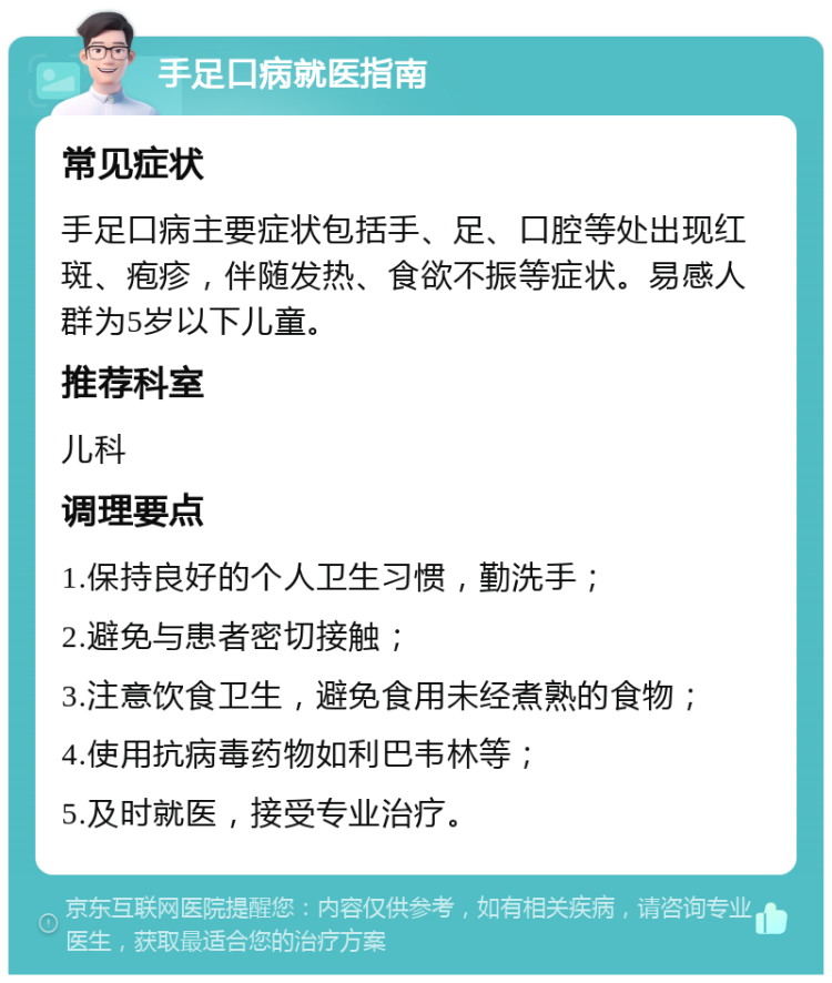 手足口病就医指南 常见症状 手足口病主要症状包括手、足、口腔等处出现红斑、疱疹，伴随发热、食欲不振等症状。易感人群为5岁以下儿童。 推荐科室 儿科 调理要点 1.保持良好的个人卫生习惯，勤洗手； 2.避免与患者密切接触； 3.注意饮食卫生，避免食用未经煮熟的食物； 4.使用抗病毒药物如利巴韦林等； 5.及时就医，接受专业治疗。