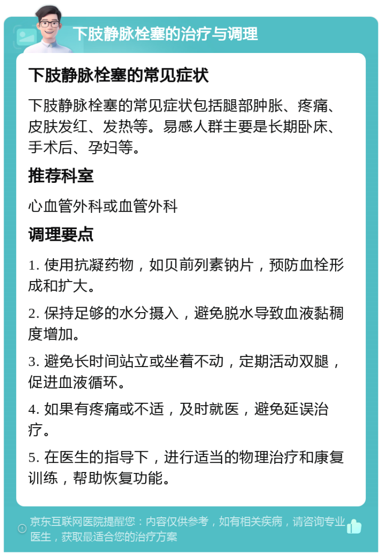 下肢静脉栓塞的治疗与调理 下肢静脉栓塞的常见症状 下肢静脉栓塞的常见症状包括腿部肿胀、疼痛、皮肤发红、发热等。易感人群主要是长期卧床、手术后、孕妇等。 推荐科室 心血管外科或血管外科 调理要点 1. 使用抗凝药物，如贝前列素钠片，预防血栓形成和扩大。 2. 保持足够的水分摄入，避免脱水导致血液黏稠度增加。 3. 避免长时间站立或坐着不动，定期活动双腿，促进血液循环。 4. 如果有疼痛或不适，及时就医，避免延误治疗。 5. 在医生的指导下，进行适当的物理治疗和康复训练，帮助恢复功能。