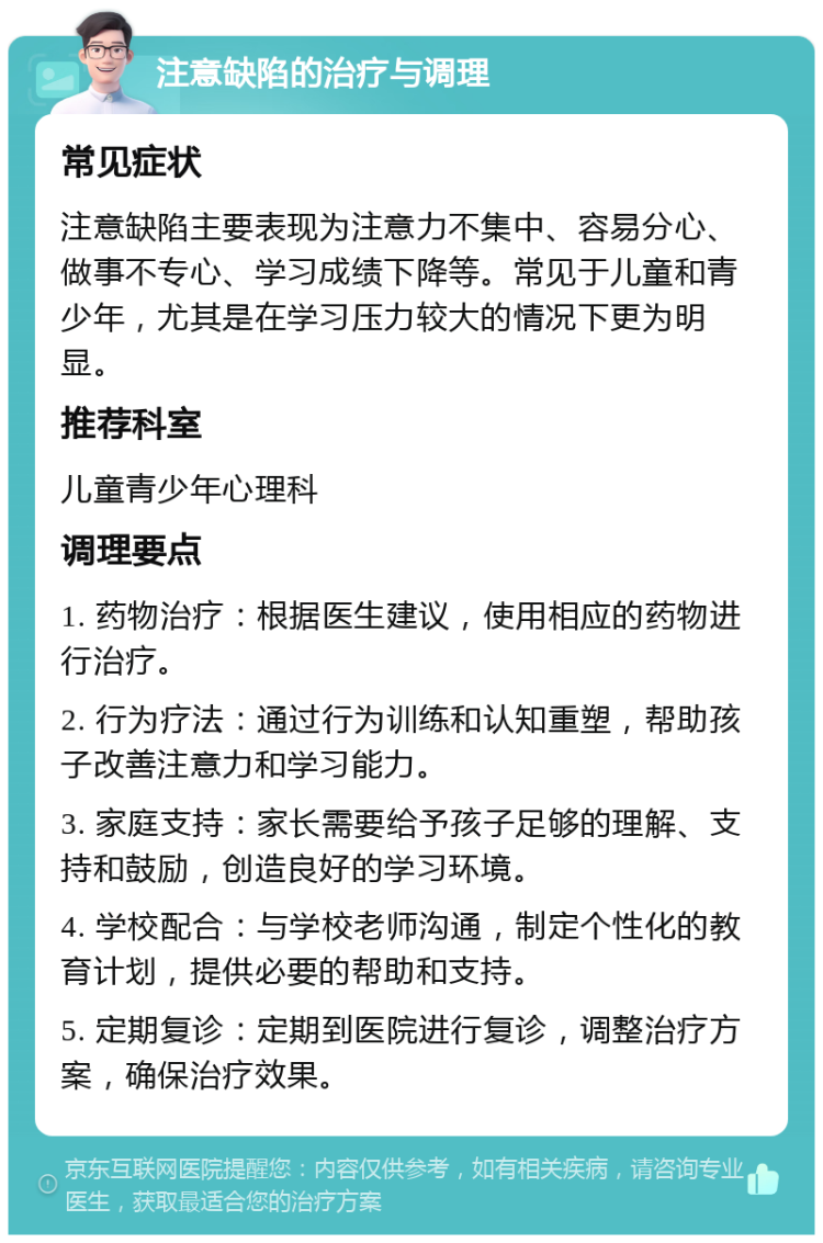 注意缺陷的治疗与调理 常见症状 注意缺陷主要表现为注意力不集中、容易分心、做事不专心、学习成绩下降等。常见于儿童和青少年，尤其是在学习压力较大的情况下更为明显。 推荐科室 儿童青少年心理科 调理要点 1. 药物治疗：根据医生建议，使用相应的药物进行治疗。 2. 行为疗法：通过行为训练和认知重塑，帮助孩子改善注意力和学习能力。 3. 家庭支持：家长需要给予孩子足够的理解、支持和鼓励，创造良好的学习环境。 4. 学校配合：与学校老师沟通，制定个性化的教育计划，提供必要的帮助和支持。 5. 定期复诊：定期到医院进行复诊，调整治疗方案，确保治疗效果。