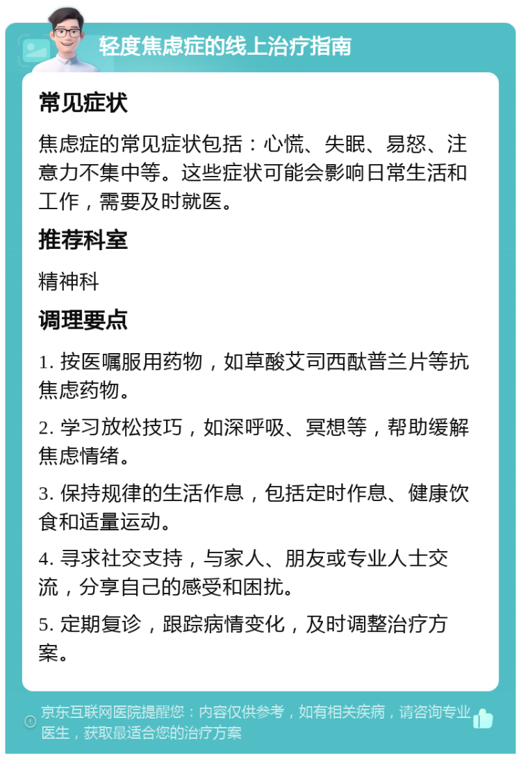 轻度焦虑症的线上治疗指南 常见症状 焦虑症的常见症状包括：心慌、失眠、易怒、注意力不集中等。这些症状可能会影响日常生活和工作，需要及时就医。 推荐科室 精神科 调理要点 1. 按医嘱服用药物，如草酸艾司西酞普兰片等抗焦虑药物。 2. 学习放松技巧，如深呼吸、冥想等，帮助缓解焦虑情绪。 3. 保持规律的生活作息，包括定时作息、健康饮食和适量运动。 4. 寻求社交支持，与家人、朋友或专业人士交流，分享自己的感受和困扰。 5. 定期复诊，跟踪病情变化，及时调整治疗方案。