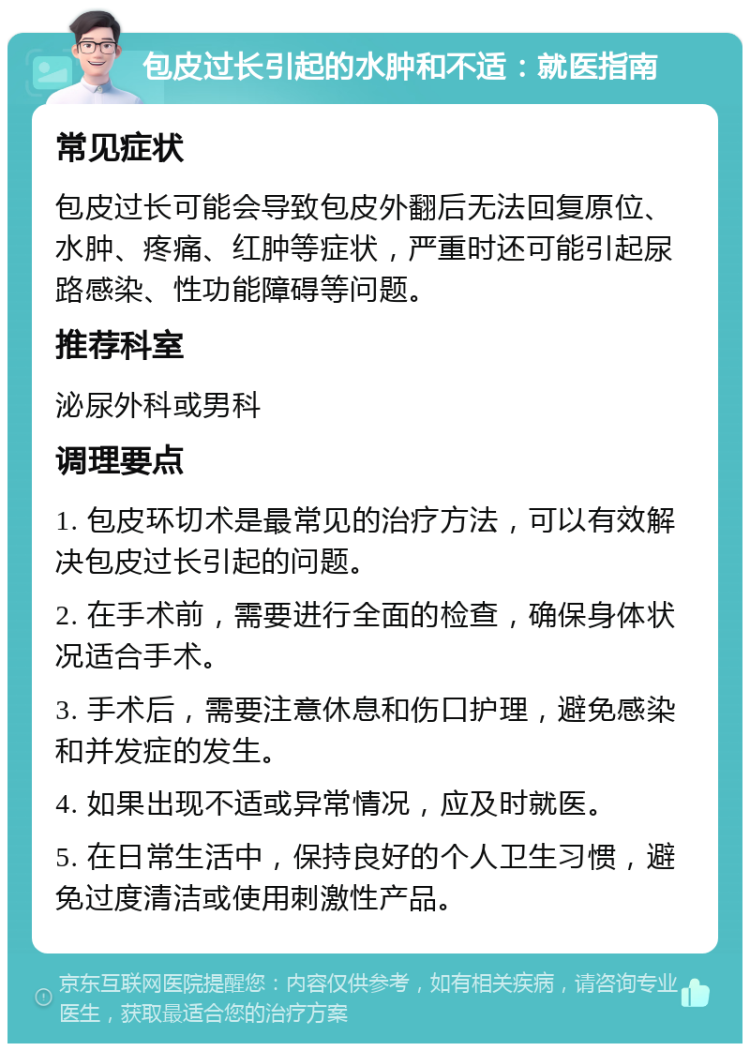 包皮过长引起的水肿和不适：就医指南 常见症状 包皮过长可能会导致包皮外翻后无法回复原位、水肿、疼痛、红肿等症状，严重时还可能引起尿路感染、性功能障碍等问题。 推荐科室 泌尿外科或男科 调理要点 1. 包皮环切术是最常见的治疗方法，可以有效解决包皮过长引起的问题。 2. 在手术前，需要进行全面的检查，确保身体状况适合手术。 3. 手术后，需要注意休息和伤口护理，避免感染和并发症的发生。 4. 如果出现不适或异常情况，应及时就医。 5. 在日常生活中，保持良好的个人卫生习惯，避免过度清洁或使用刺激性产品。