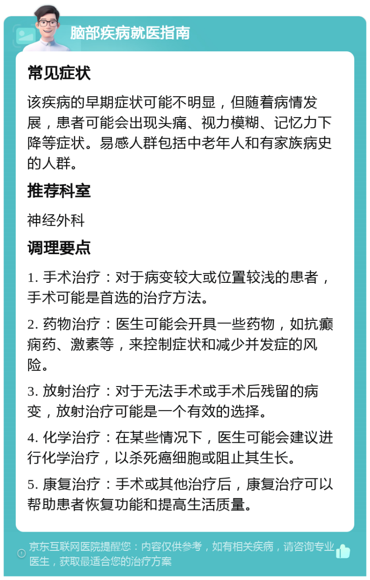 脑部疾病就医指南 常见症状 该疾病的早期症状可能不明显，但随着病情发展，患者可能会出现头痛、视力模糊、记忆力下降等症状。易感人群包括中老年人和有家族病史的人群。 推荐科室 神经外科 调理要点 1. 手术治疗：对于病变较大或位置较浅的患者，手术可能是首选的治疗方法。 2. 药物治疗：医生可能会开具一些药物，如抗癫痫药、激素等，来控制症状和减少并发症的风险。 3. 放射治疗：对于无法手术或手术后残留的病变，放射治疗可能是一个有效的选择。 4. 化学治疗：在某些情况下，医生可能会建议进行化学治疗，以杀死癌细胞或阻止其生长。 5. 康复治疗：手术或其他治疗后，康复治疗可以帮助患者恢复功能和提高生活质量。