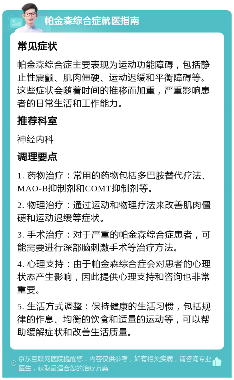 帕金森综合症就医指南 常见症状 帕金森综合症主要表现为运动功能障碍，包括静止性震颤、肌肉僵硬、运动迟缓和平衡障碍等。这些症状会随着时间的推移而加重，严重影响患者的日常生活和工作能力。 推荐科室 神经内科 调理要点 1. 药物治疗：常用的药物包括多巴胺替代疗法、MAO-B抑制剂和COMT抑制剂等。 2. 物理治疗：通过运动和物理疗法来改善肌肉僵硬和运动迟缓等症状。 3. 手术治疗：对于严重的帕金森综合症患者，可能需要进行深部脑刺激手术等治疗方法。 4. 心理支持：由于帕金森综合症会对患者的心理状态产生影响，因此提供心理支持和咨询也非常重要。 5. 生活方式调整：保持健康的生活习惯，包括规律的作息、均衡的饮食和适量的运动等，可以帮助缓解症状和改善生活质量。