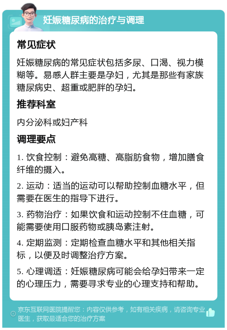 妊娠糖尿病的治疗与调理 常见症状 妊娠糖尿病的常见症状包括多尿、口渴、视力模糊等。易感人群主要是孕妇，尤其是那些有家族糖尿病史、超重或肥胖的孕妇。 推荐科室 内分泌科或妇产科 调理要点 1. 饮食控制：避免高糖、高脂肪食物，增加膳食纤维的摄入。 2. 运动：适当的运动可以帮助控制血糖水平，但需要在医生的指导下进行。 3. 药物治疗：如果饮食和运动控制不住血糖，可能需要使用口服药物或胰岛素注射。 4. 定期监测：定期检查血糖水平和其他相关指标，以便及时调整治疗方案。 5. 心理调适：妊娠糖尿病可能会给孕妇带来一定的心理压力，需要寻求专业的心理支持和帮助。