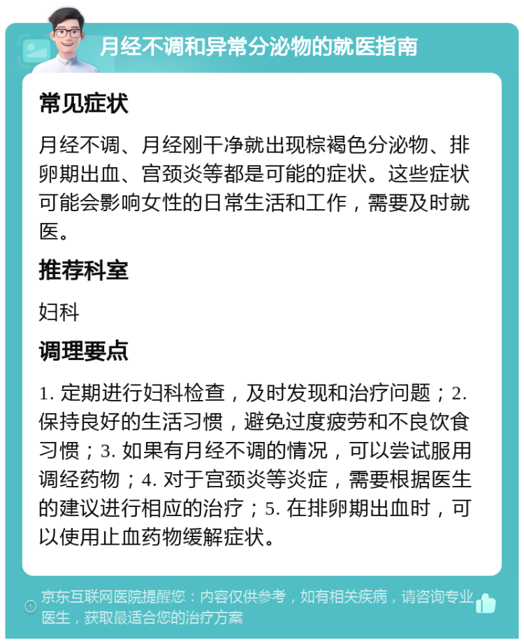 月经不调和异常分泌物的就医指南 常见症状 月经不调、月经刚干净就出现棕褐色分泌物、排卵期出血、宫颈炎等都是可能的症状。这些症状可能会影响女性的日常生活和工作，需要及时就医。 推荐科室 妇科 调理要点 1. 定期进行妇科检查，及时发现和治疗问题；2. 保持良好的生活习惯，避免过度疲劳和不良饮食习惯；3. 如果有月经不调的情况，可以尝试服用调经药物；4. 对于宫颈炎等炎症，需要根据医生的建议进行相应的治疗；5. 在排卵期出血时，可以使用止血药物缓解症状。