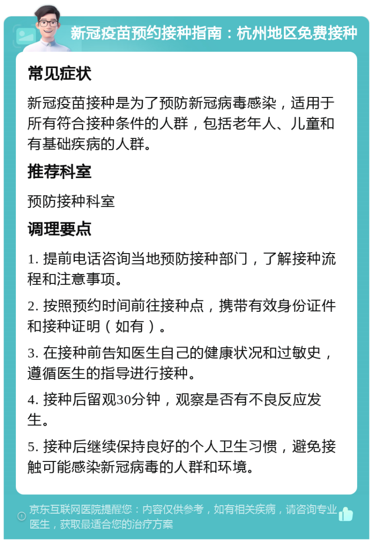 新冠疫苗预约接种指南：杭州地区免费接种 常见症状 新冠疫苗接种是为了预防新冠病毒感染，适用于所有符合接种条件的人群，包括老年人、儿童和有基础疾病的人群。 推荐科室 预防接种科室 调理要点 1. 提前电话咨询当地预防接种部门，了解接种流程和注意事项。 2. 按照预约时间前往接种点，携带有效身份证件和接种证明（如有）。 3. 在接种前告知医生自己的健康状况和过敏史，遵循医生的指导进行接种。 4. 接种后留观30分钟，观察是否有不良反应发生。 5. 接种后继续保持良好的个人卫生习惯，避免接触可能感染新冠病毒的人群和环境。