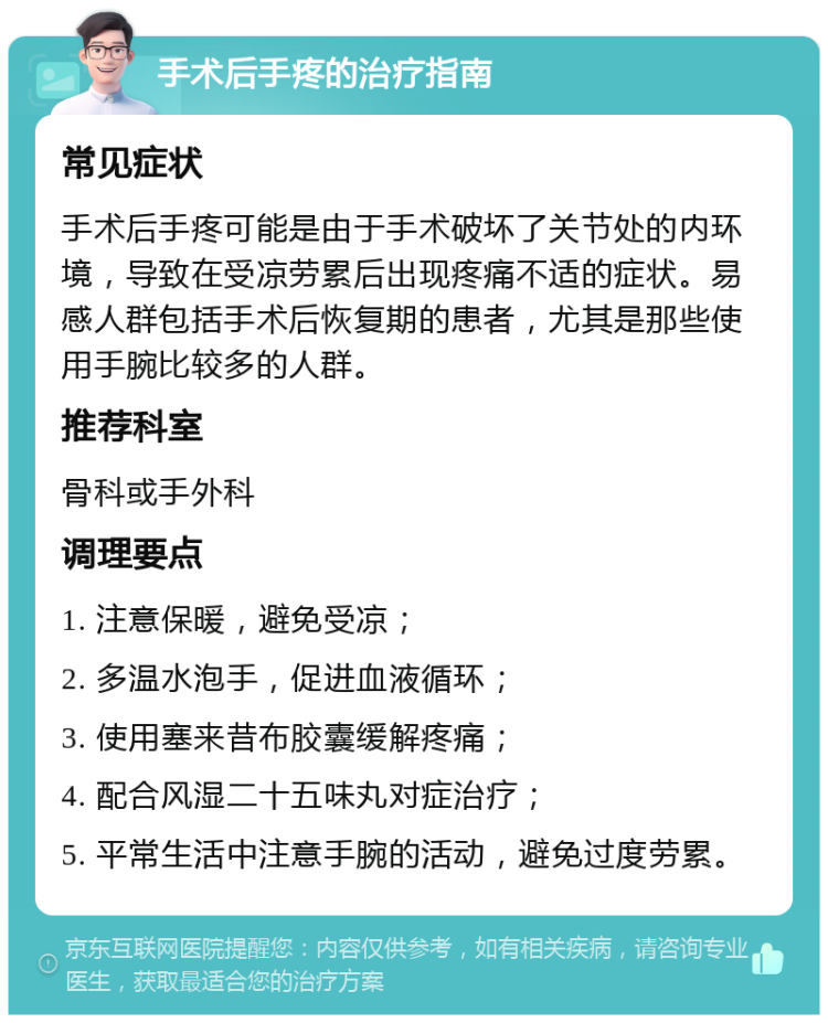 手术后手疼的治疗指南 常见症状 手术后手疼可能是由于手术破坏了关节处的内环境，导致在受凉劳累后出现疼痛不适的症状。易感人群包括手术后恢复期的患者，尤其是那些使用手腕比较多的人群。 推荐科室 骨科或手外科 调理要点 1. 注意保暖，避免受凉； 2. 多温水泡手，促进血液循环； 3. 使用塞来昔布胶囊缓解疼痛； 4. 配合风湿二十五味丸对症治疗； 5. 平常生活中注意手腕的活动，避免过度劳累。