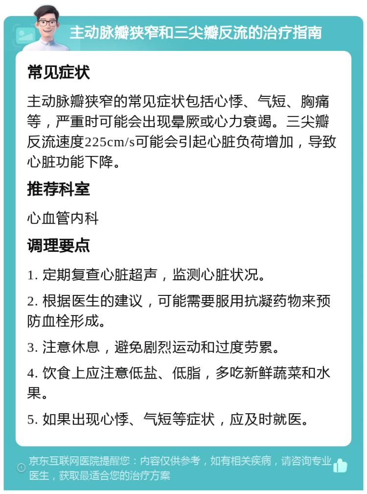 主动脉瓣狭窄和三尖瓣反流的治疗指南 常见症状 主动脉瓣狭窄的常见症状包括心悸、气短、胸痛等，严重时可能会出现晕厥或心力衰竭。三尖瓣反流速度225cm/s可能会引起心脏负荷增加，导致心脏功能下降。 推荐科室 心血管内科 调理要点 1. 定期复查心脏超声，监测心脏状况。 2. 根据医生的建议，可能需要服用抗凝药物来预防血栓形成。 3. 注意休息，避免剧烈运动和过度劳累。 4. 饮食上应注意低盐、低脂，多吃新鲜蔬菜和水果。 5. 如果出现心悸、气短等症状，应及时就医。