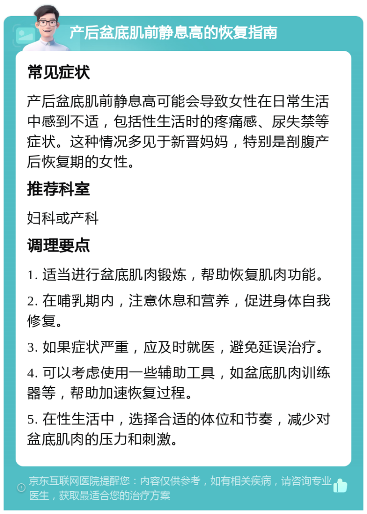 产后盆底肌前静息高的恢复指南 常见症状 产后盆底肌前静息高可能会导致女性在日常生活中感到不适，包括性生活时的疼痛感、尿失禁等症状。这种情况多见于新晋妈妈，特别是剖腹产后恢复期的女性。 推荐科室 妇科或产科 调理要点 1. 适当进行盆底肌肉锻炼，帮助恢复肌肉功能。 2. 在哺乳期内，注意休息和营养，促进身体自我修复。 3. 如果症状严重，应及时就医，避免延误治疗。 4. 可以考虑使用一些辅助工具，如盆底肌肉训练器等，帮助加速恢复过程。 5. 在性生活中，选择合适的体位和节奏，减少对盆底肌肉的压力和刺激。