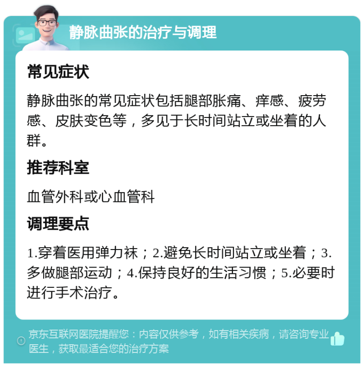 静脉曲张的治疗与调理 常见症状 静脉曲张的常见症状包括腿部胀痛、痒感、疲劳感、皮肤变色等，多见于长时间站立或坐着的人群。 推荐科室 血管外科或心血管科 调理要点 1.穿着医用弹力袜；2.避免长时间站立或坐着；3.多做腿部运动；4.保持良好的生活习惯；5.必要时进行手术治疗。