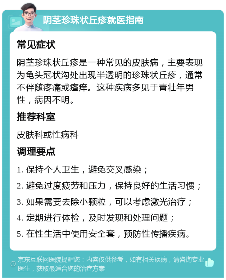 阴茎珍珠状丘疹就医指南 常见症状 阴茎珍珠状丘疹是一种常见的皮肤病，主要表现为龟头冠状沟处出现半透明的珍珠状丘疹，通常不伴随疼痛或瘙痒。这种疾病多见于青壮年男性，病因不明。 推荐科室 皮肤科或性病科 调理要点 1. 保持个人卫生，避免交叉感染； 2. 避免过度疲劳和压力，保持良好的生活习惯； 3. 如果需要去除小颗粒，可以考虑激光治疗； 4. 定期进行体检，及时发现和处理问题； 5. 在性生活中使用安全套，预防性传播疾病。