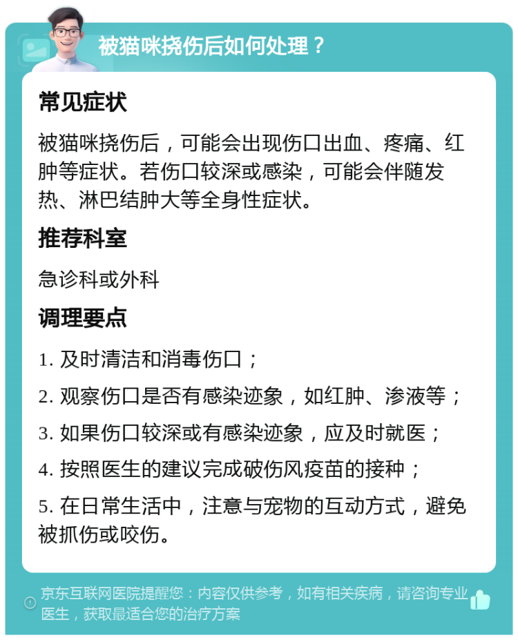 被猫咪挠伤后如何处理？ 常见症状 被猫咪挠伤后，可能会出现伤口出血、疼痛、红肿等症状。若伤口较深或感染，可能会伴随发热、淋巴结肿大等全身性症状。 推荐科室 急诊科或外科 调理要点 1. 及时清洁和消毒伤口； 2. 观察伤口是否有感染迹象，如红肿、渗液等； 3. 如果伤口较深或有感染迹象，应及时就医； 4. 按照医生的建议完成破伤风疫苗的接种； 5. 在日常生活中，注意与宠物的互动方式，避免被抓伤或咬伤。