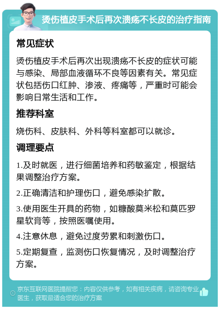 烫伤植皮手术后再次溃疡不长皮的治疗指南 常见症状 烫伤植皮手术后再次出现溃疡不长皮的症状可能与感染、局部血液循环不良等因素有关。常见症状包括伤口红肿、渗液、疼痛等，严重时可能会影响日常生活和工作。 推荐科室 烧伤科、皮肤科、外科等科室都可以就诊。 调理要点 1.及时就医，进行细菌培养和药敏鉴定，根据结果调整治疗方案。 2.正确清洁和护理伤口，避免感染扩散。 3.使用医生开具的药物，如糠酸莫米松和莫匹罗星软膏等，按照医嘱使用。 4.注意休息，避免过度劳累和刺激伤口。 5.定期复查，监测伤口恢复情况，及时调整治疗方案。