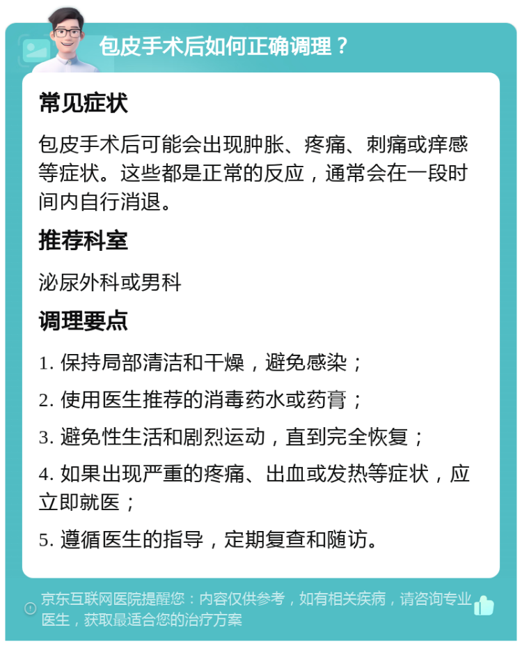 包皮手术后如何正确调理？ 常见症状 包皮手术后可能会出现肿胀、疼痛、刺痛或痒感等症状。这些都是正常的反应，通常会在一段时间内自行消退。 推荐科室 泌尿外科或男科 调理要点 1. 保持局部清洁和干燥，避免感染； 2. 使用医生推荐的消毒药水或药膏； 3. 避免性生活和剧烈运动，直到完全恢复； 4. 如果出现严重的疼痛、出血或发热等症状，应立即就医； 5. 遵循医生的指导，定期复查和随访。