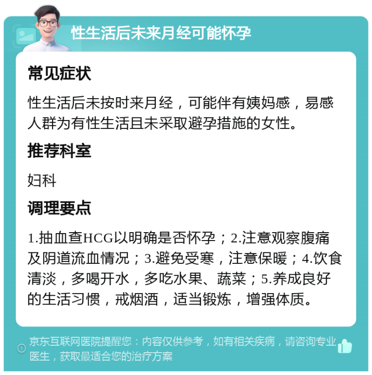 性生活后未来月经可能怀孕 常见症状 性生活后未按时来月经，可能伴有姨妈感，易感人群为有性生活且未采取避孕措施的女性。 推荐科室 妇科 调理要点 1.抽血查HCG以明确是否怀孕；2.注意观察腹痛及阴道流血情况；3.避免受寒，注意保暖；4.饮食清淡，多喝开水，多吃水果、蔬菜；5.养成良好的生活习惯，戒烟酒，适当锻炼，增强体质。